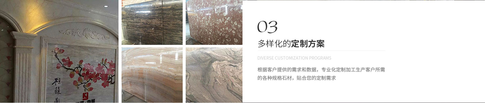 多樣化的定制方案,Diverse customization programs,根據(jù)客戶(hù)提供的需求和數(shù)據(jù)，專(zhuān)業(yè)化定制加工生產(chǎn)客戶(hù)所需
             的各種規(guī)格石材，貼合您的定制需求